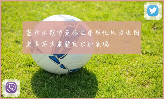 塞尔比期待英格兰夺冠但认为法国更具实力最爱瓦尔迪表现